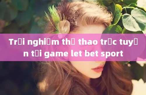 Trải nghiệm thể thao trực tuyến tại game let bet sport