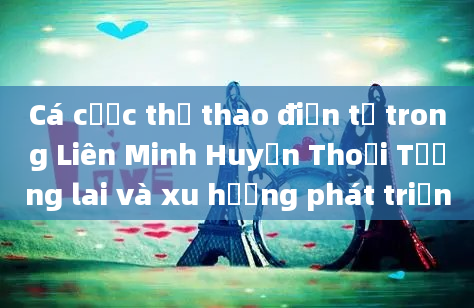 Cá cược thể thao điện tử trong Liên Minh Huyền Thoại Tương lai và xu hướng phát triển