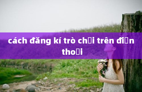 cách đăng kí trò chơi trên điện thoại