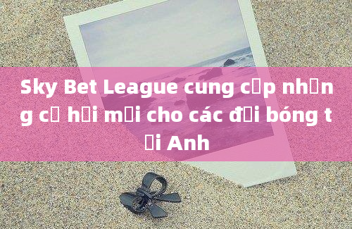 Sky Bet League cung cấp những cơ hội mới cho các đội bóng tại Anh