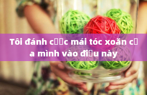 Tôi đánh cược mái tóc xoăn của mình vào điều này