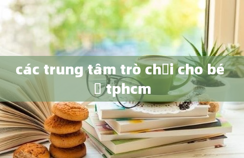 các trung tâm trò chơi cho bé ở tphcm