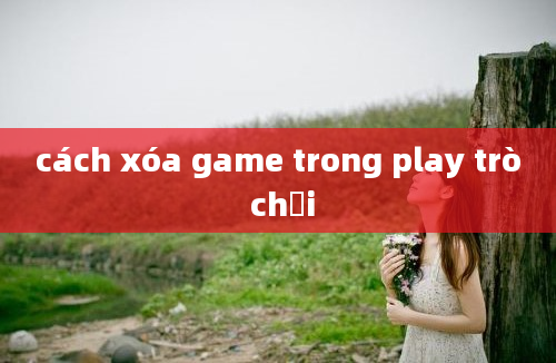 cách xóa game trong play trò chơi