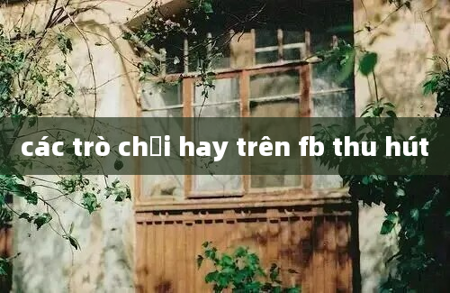 các trò chơi hay trên fb thu hút