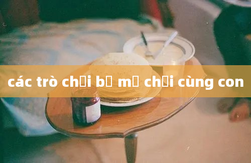 các trò chơi bố mẹ chơi cùng con