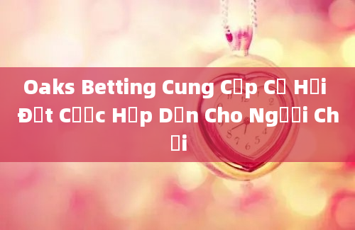 Oaks Betting Cung Cấp Cơ Hội Đặt Cược Hấp Dẫn Cho Người Chơi