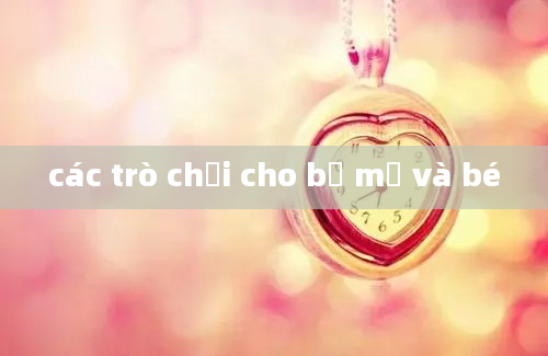 các trò chơi cho bố mẹ và bé