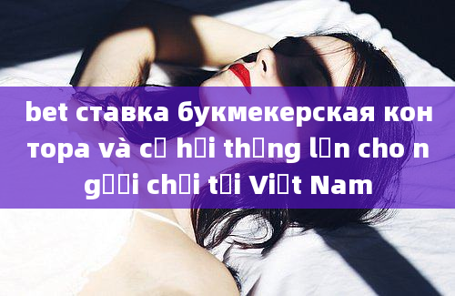 bet ставка букмекерская контора và cơ hội thắng lớn cho người chơi tại Việt Nam