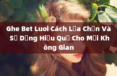 Ghe Bet Luoi Cách Lựa Chọn Và Sử Dụng Hiệu Quả Cho Mọi Không Gian