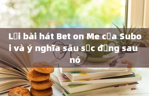 Lời bài hát Bet on Me của Suboi và ý nghĩa sâu sắc đằng sau nó