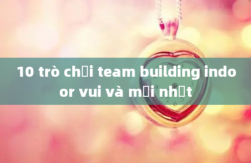 10 trò chơi team building indoor vui và mới nhất