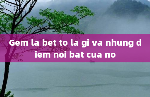 Gem la bet to la gi va nhung diem noi bat cua no