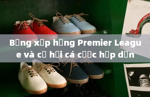 Bảng xếp hạng Premier League và cơ hội cá cược hấp dẫn