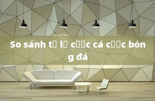 So sánh tỷ lệ cược cá cược bóng đá