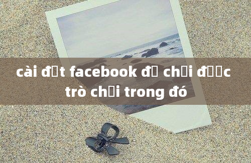 cài đặt facebook để chơi được trò chơi trong đó