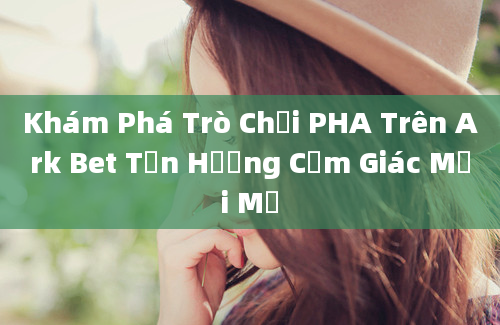 Khám Phá Trò Chơi PHA Trên Ark Bet Tận Hưởng Cảm Giác Mới Mẻ