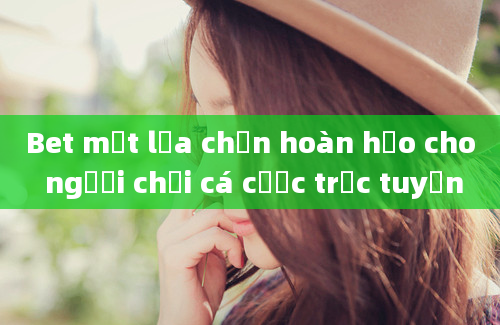 Bet một lựa chọn hoàn hảo cho người chơi cá cược trực tuyến