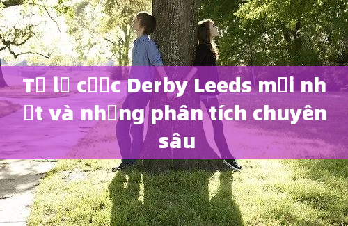 Tỷ lệ cược Derby Leeds mới nhất và những phân tích chuyên sâu