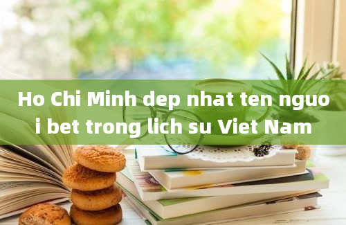 Ho Chi Minh dep nhat ten nguoi bet trong lich su Viet Nam