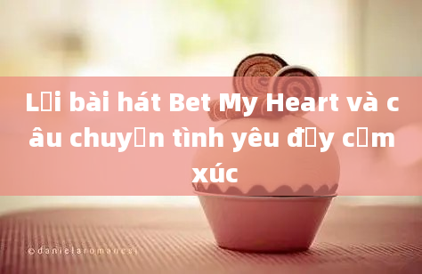 Lời bài hát Bet My Heart và câu chuyện tình yêu đầy cảm xúc