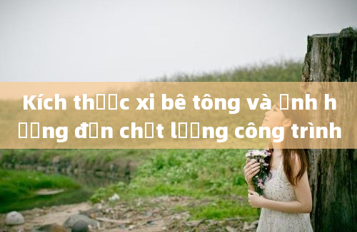 Kích thước xi bê tông và ảnh hưởng đến chất lượng công trình