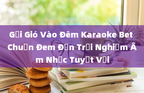 Gửi Gió Vào Đêm Karaoke Bet Chuẩn Đem Đến Trải Nghiệm Âm Nhạc Tuyệt Vời