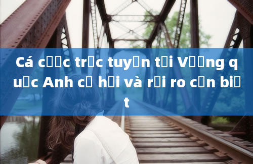 Cá cược trực tuyến tại Vương quốc Anh cơ hội và rủi ro cần biết