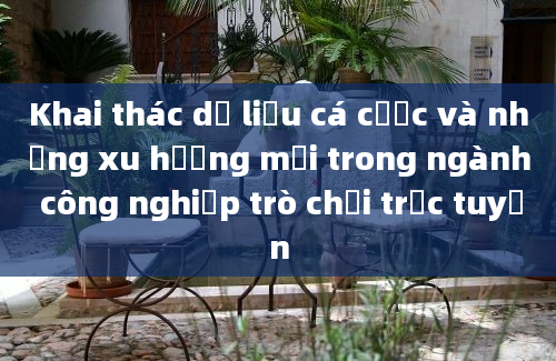 Khai thác dữ liệu cá cược và những xu hướng mới trong ngành công nghiệp trò chơi trực tuyến