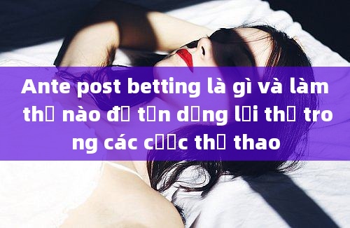 Ante post betting là gì và làm thế nào để tận dụng lợi thế trong các cược thể thao