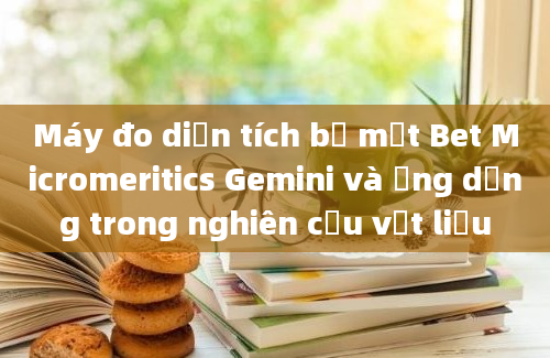 Máy đo diện tích bề mặt Bet Micromeritics Gemini và ứng dụng trong nghiên cứu vật liệu